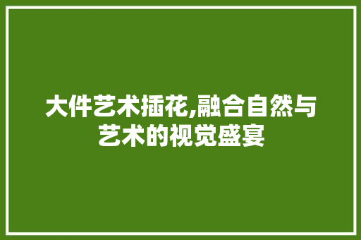 大件艺术插花,融合自然与艺术的视觉盛宴