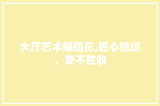 大厅艺术瓶插花,匠心独运，美不胜收