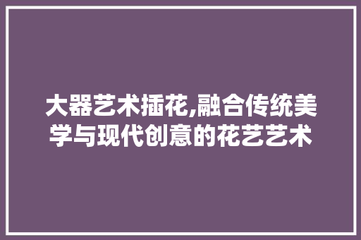 大器艺术插花,融合传统美学与现代创意的花艺艺术