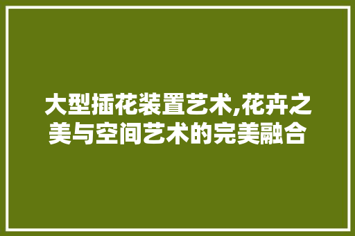 大型插花装置艺术,花卉之美与空间艺术的完美融合
