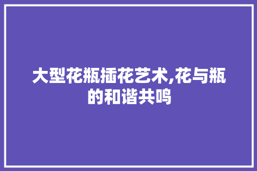 大型花瓶插花艺术,花与瓶的和谐共鸣