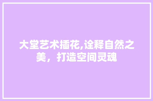 大堂艺术插花,诠释自然之美，打造空间灵魂