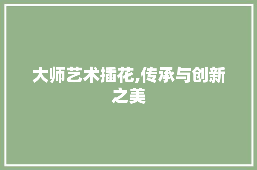 大师艺术插花,传承与创新之美