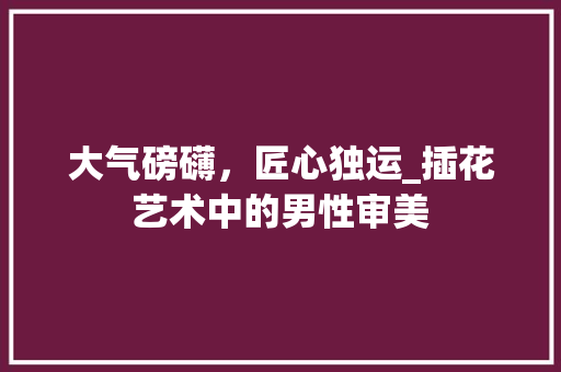 大气磅礴，匠心独运_插花艺术中的男性审美