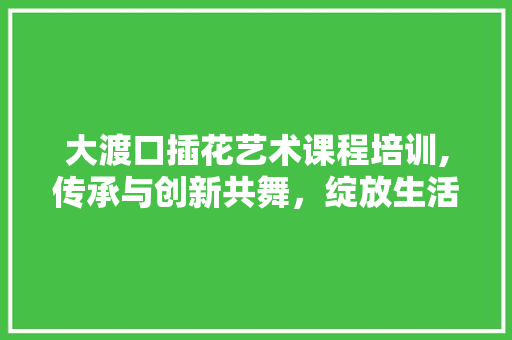 大渡口插花艺术课程培训,传承与创新共舞，绽放生活美学之花