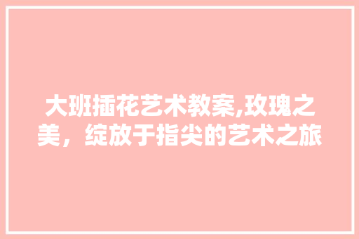 大班插花艺术教案,玫瑰之美，绽放于指尖的艺术之旅