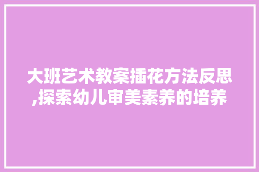 大班艺术教案插花方法反思,探索幼儿审美素养的培养之路