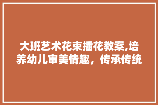 大班艺术花束插花教案,培养幼儿审美情趣，传承传统文化