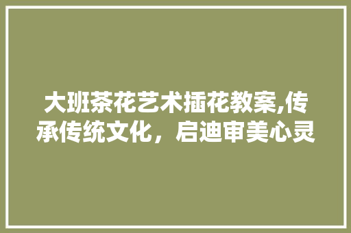 大班茶花艺术插花教案,传承传统文化，启迪审美心灵 温室育苗