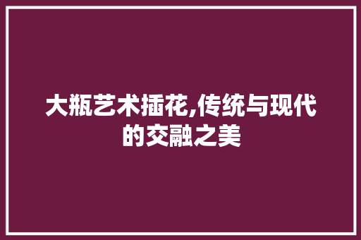 大瓶艺术插花,传统与现代的交融之美