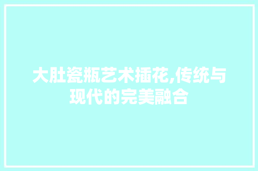 大肚瓷瓶艺术插花,传统与现代的完美融合