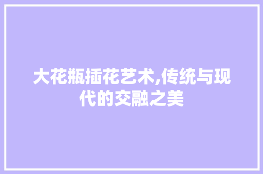 大花瓶插花艺术,传统与现代的交融之美