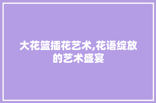 大花篮插花艺术,花语绽放的艺术盛宴