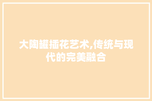 大陶罐插花艺术,传统与现代的完美融合