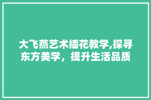 大飞燕艺术插花教学,探寻东方美学，提升生活品质