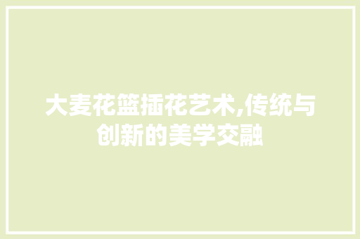 大麦花篮插花艺术,传统与创新的美学交融