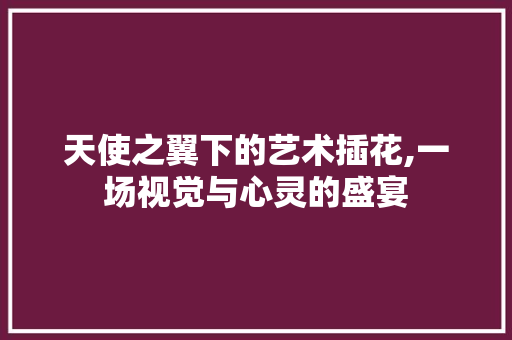 天使之翼下的艺术插花,一场视觉与心灵的盛宴