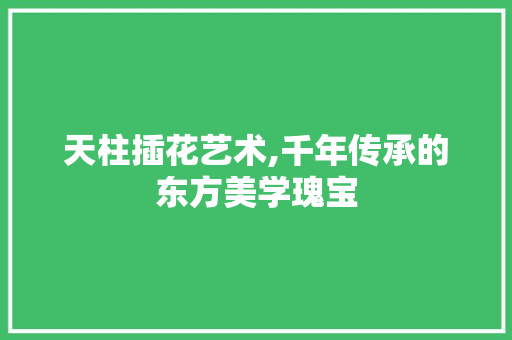 天柱插花艺术,千年传承的东方美学瑰宝