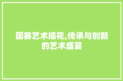 国赛艺术插花,传承与创新的艺术盛宴