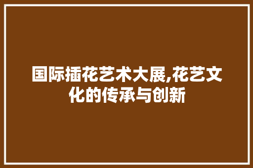 国际插花艺术大展,花艺文化的传承与创新