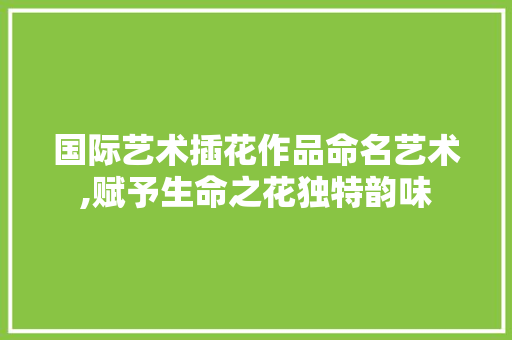国际艺术插花作品命名艺术,赋予生命之花独特韵味
