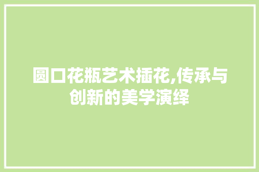圆口花瓶艺术插花,传承与创新的美学演绎
