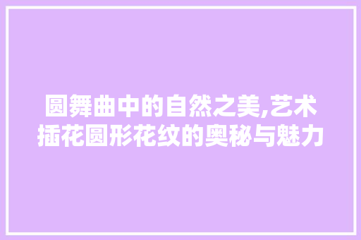 圆舞曲中的自然之美,艺术插花圆形花纹的奥秘与魅力
