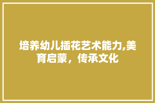 培养幼儿插花艺术能力,美育启蒙，传承文化