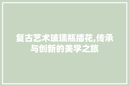 复古艺术玻璃瓶插花,传承与创新的美学之旅