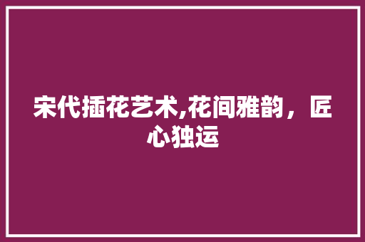 宋代插花艺术,花间雅韵，匠心独运