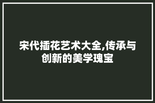 宋代插花艺术大全,传承与创新的美学瑰宝