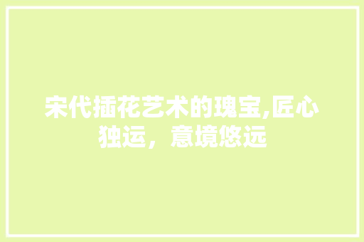 宋代插花艺术的瑰宝,匠心独运，意境悠远