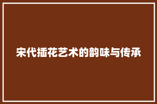 宋代插花艺术的韵味与传承