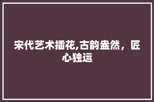 宋代艺术插花,古韵盎然，匠心独运