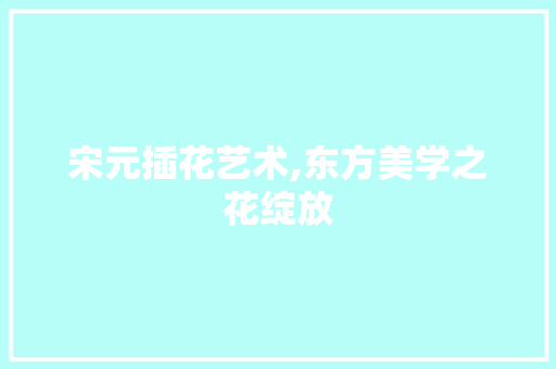 宋元插花艺术,东方美学之花绽放