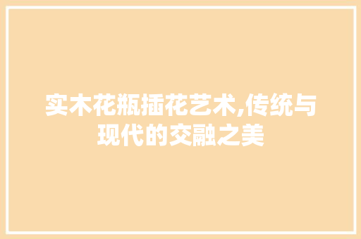 实木花瓶插花艺术,传统与现代的交融之美