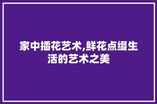 家中插花艺术,鲜花点缀生活的艺术之美