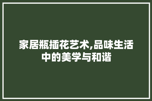 家居瓶插花艺术,品味生活中的美学与和谐
