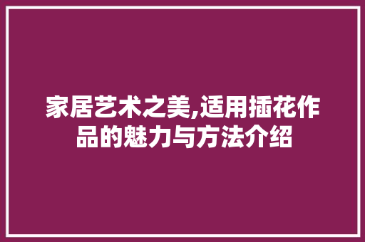 家居艺术之美,适用插花作品的魅力与方法介绍