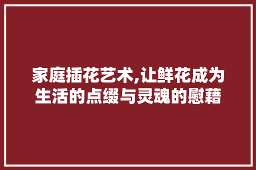 家庭插花艺术,让鲜花成为生活的点缀与灵魂的慰藉