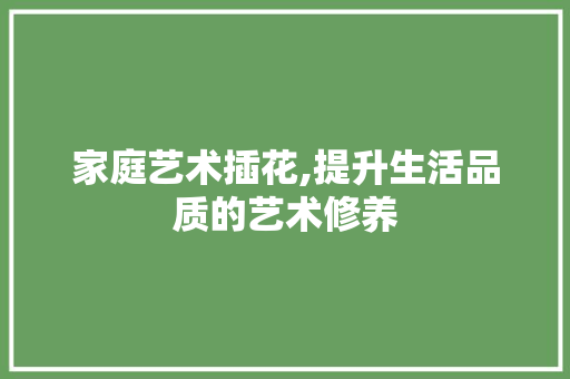 家庭艺术插花,提升生活品质的艺术修养