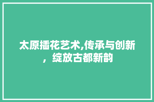 太原插花艺术,传承与创新，绽放古都新韵