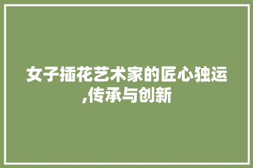 女子插花艺术家的匠心独运,传承与创新