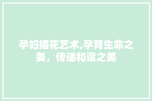 孕妇插花艺术,孕育生命之美，传递和谐之美