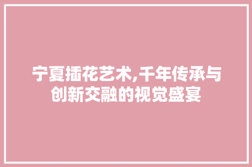宁夏插花艺术,千年传承与创新交融的视觉盛宴