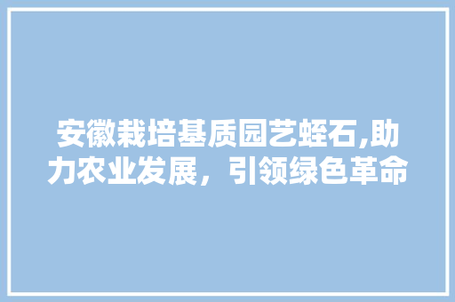 安徽栽培基质园艺蛭石,助力农业发展，引领绿色革命