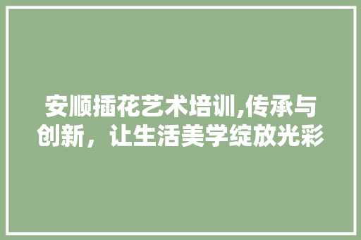 安顺插花艺术培训,传承与创新，让生活美学绽放光彩