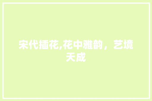 宋代插花,花中雅韵，艺境天成