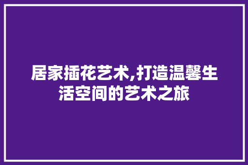 居家插花艺术,打造温馨生活空间的艺术之旅