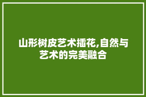 山形树皮艺术插花,自然与艺术的完美融合